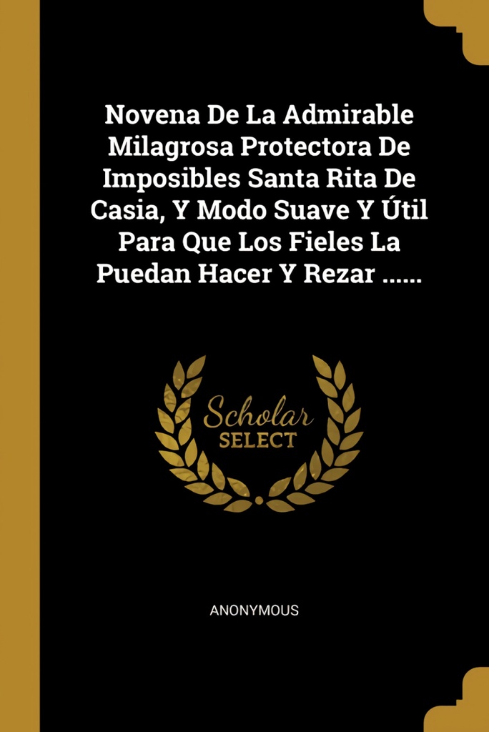 Novena De La Admirable Milagrosa Protectora De Imposibles Santa Rita De Casia, Y Modo Suave Y Útil Para Que Los Fieles La Puedan Hacer Y Rezar ......