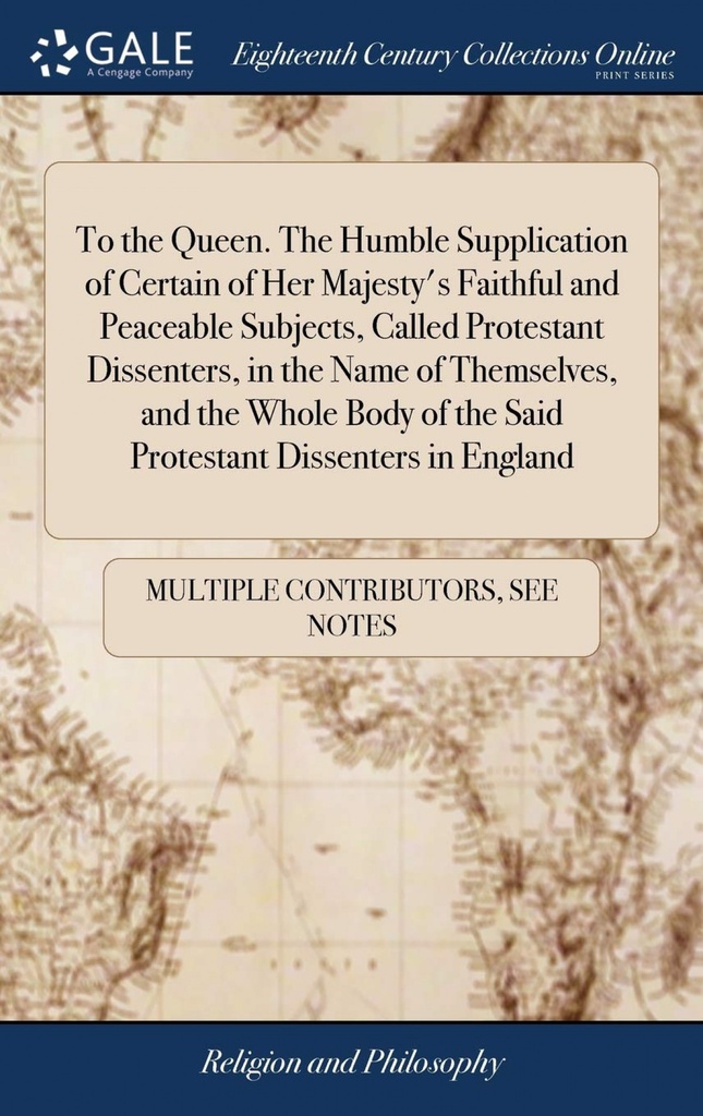 To the Queen. The Humble Supplication of Certain of Her Majesty´s Faithful and Peaceable Subjects, Called Protestant Dissenters, in the Name of Themse