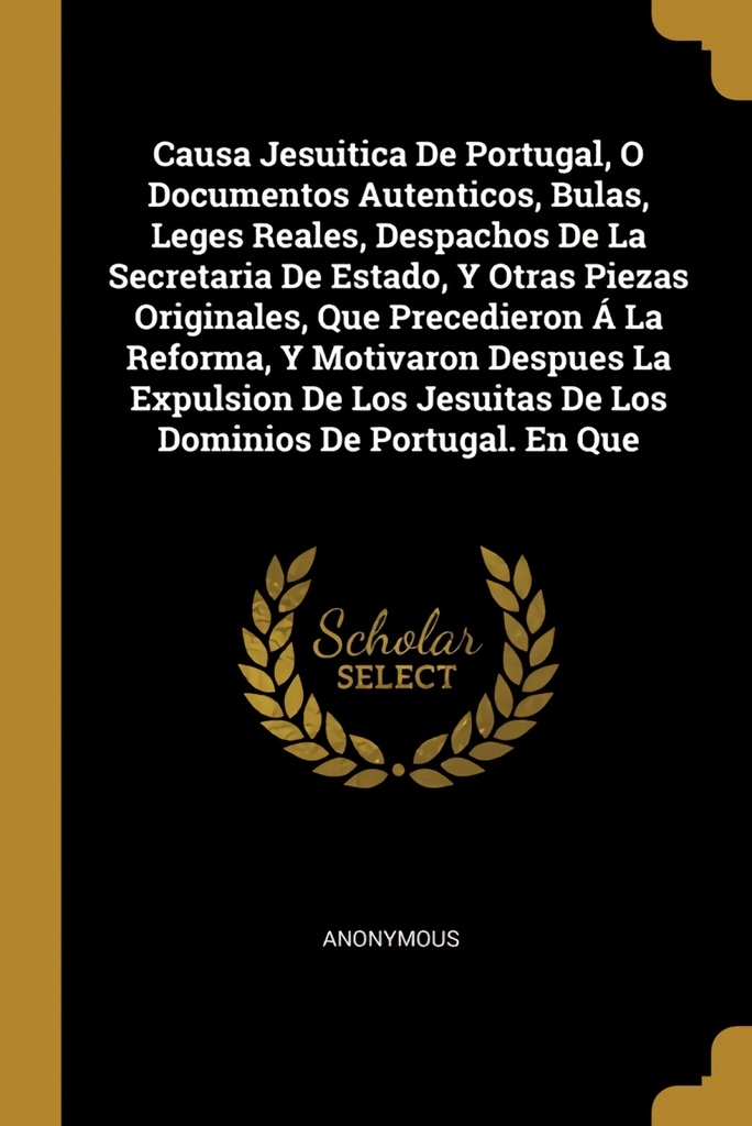 Causa Jesuitica De Portugal, O Documentos Autenticos, Bulas, Leges Reales, Despachos De La Secretaria De Estado, Y Otras Piezas Originales, Que Precedieron Á La